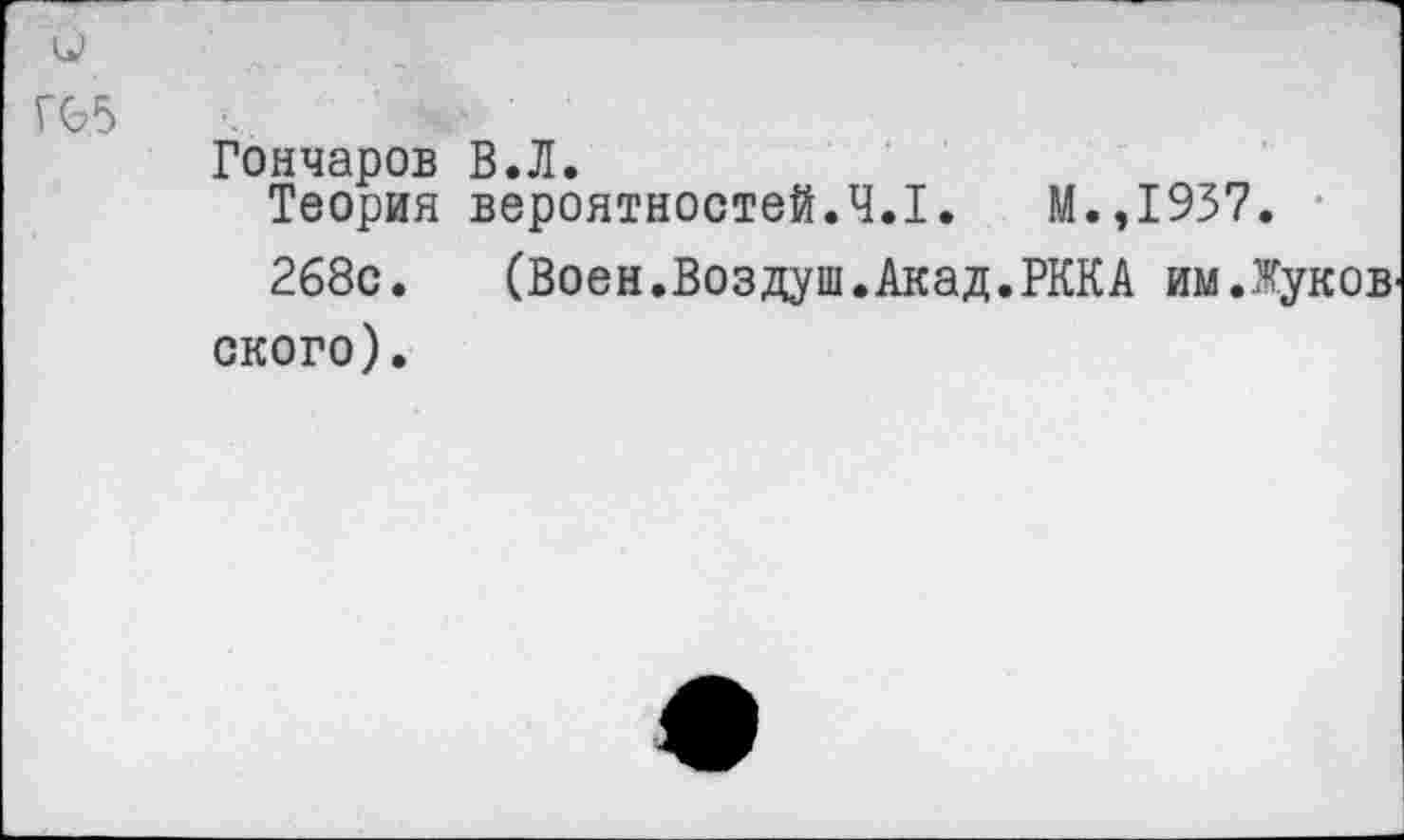 ﻿Г(Ь5
Гончаров В.Л.
Теория вероятностей.4.1.	М.,1937.
268с.	(Воен.Воздуш.Акад.РККА им.Жуков
ского).